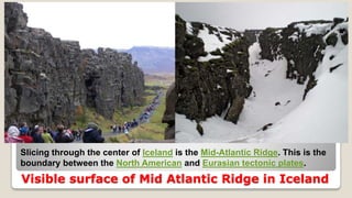 Visible surface of Mid Atlantic Ridge in Iceland
Slicing through the center of Iceland is the Mid-Atlantic Ridge. This is the
boundary between the North American and Eurasian tectonic plates.
 