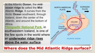 Where does the Mid Atlantic Ridge surface?
 In the Atlantic Ocean, the mid-
ocean ridge is called the Mid-
Atlantic Ridge. It curves from the
Arctic Ocean southward, through
Iceland, down the center of the
Atlantic, and around the bottom of
Africa.
Thingvellir National Park, in
southwestern Iceland, is one of
the few spots in the world where
an underwater ridge rises
above the water surface.
 