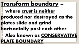 Transform boundary –
where crust is neither
produced nor destroyed as the
plates slide and grind
horizontally past each other.
Also known as CONSERVATIVE
PLATE BOUNDARY
 