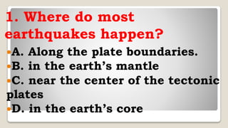 1. Where do most
earthquakes happen?
A. Along the plate boundaries.
B. in the earth’s mantle
C. near the center of the tectonic
plates
D. in the earth’s core
 