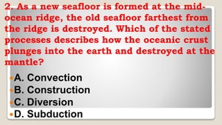 2. As a new seafloor is formed at the mid-
ocean ridge, the old seafloor farthest from
the ridge is destroyed. Which of the stated
processes describes how the oceanic crust
plunges into the earth and destroyed at the
mantle?
A. Convection
B. Construction
C. Diversion
D. Subduction
 