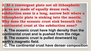3. At a convergent plate not all lithospheric
plates are made of equally dense rock,
subduction zone is a long, narrow belt where a
lithospheric plate is sinking into the mantle.
Why does the oceanic crust sink beneath the
continental crust at the subduction zone?
 A. The oceanic crust have high density than the
continental crust and is pushed from the ridge.
B. The oceanic crust is pulled downward by
earth’s magnetic field.
 C. The continental crust have denser composition
 