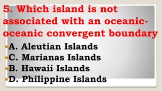 5. Which island is not
associated with an oceanic-
oceanic convergent boundary
A. Aleutian Islands
C. Marianas Islands
B. Hawaii Islands
D. Philippine Islands
 