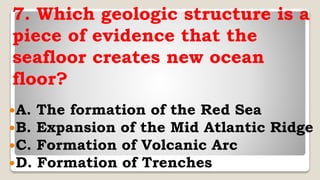 7. Which geologic structure is a
piece of evidence that the
seafloor creates new ocean
floor?
A. The formation of the Red Sea
B. Expansion of the Mid Atlantic Ridge
C. Formation of Volcanic Arc
D. Formation of Trenches
 
