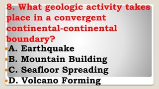 8. What geologic activity takes
place in a convergent
continental-continental
boundary?
A. Earthquake
B. Mountain Building
C. Seafloor Spreading
D. Volcano Forming
 