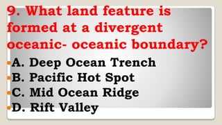 9. What land feature is
formed at a divergent
oceanic- oceanic boundary?
A. Deep Ocean Trench
B. Pacific Hot Spot
C. Mid Ocean Ridge
D. Rift Valley
 