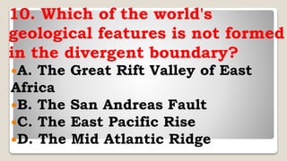 10. Which of the world's
geological features is not formed
in the divergent boundary?
A. The Great Rift Valley of East
Africa
B. The San Andreas Fault
C. The East Pacific Rise
D. The Mid Atlantic Ridge
 