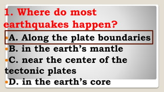 1. Where do most
earthquakes happen?
A. Along the plate boundaries
B. in the earth’s mantle
C. near the center of the
tectonic plates
D. in the earth’s core
 