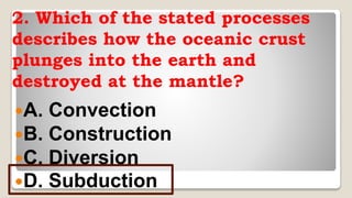 2. Which of the stated processes
describes how the oceanic crust
plunges into the earth and
destroyed at the mantle?
A. Convection
B. Construction
C. Diversion
D. Subduction
 