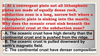 3. At a convergent plate not all lithospheric
plates are made of equally dense rock,
subduction zone is a long, narrow belt where a
lithospheric plate is sinking into the mantle.
Why does the oceanic crust sink beneath the
continental crust at the subduction zone?
 A. The oceanic crust have high density than the
continental crust and is pushed from the ridge.
B. The oceanic crust is pulled downward by
earth’s magnetic field.
 C. The continental crust have denser composition
 