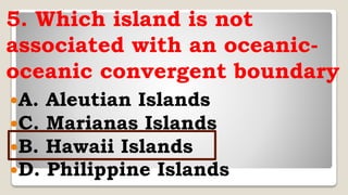 5. Which island is not
associated with an oceanic-
oceanic convergent boundary
A. Aleutian Islands
C. Marianas Islands
B. Hawaii Islands
D. Philippine Islands
 