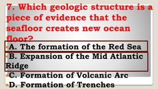 7. Which geologic structure is a
piece of evidence that the
seafloor creates new ocean
floor?
A. The formation of the Red Sea
B. Expansion of the Mid Atlantic
Ridge
C. Formation of Volcanic Arc
D. Formation of Trenches
 