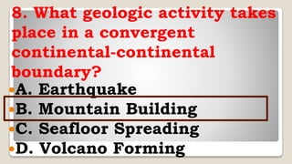 8. What geologic activity takes
place in a convergent
continental-continental
boundary?
A. Earthquake
B. Mountain Building
C. Seafloor Spreading
D. Volcano Forming
 