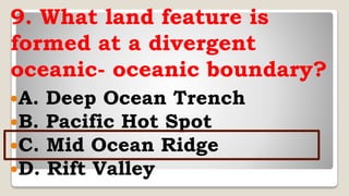 9. What land feature is
formed at a divergent
oceanic- oceanic boundary?
A. Deep Ocean Trench
B. Pacific Hot Spot
C. Mid Ocean Ridge
D. Rift Valley
 