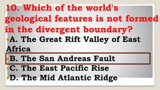 10. Which of the world's
geological features is not formed
in the divergent boundary?
A. The Great Rift Valley of East
Africa
B. The San Andreas Fault
C. The East Pacific Rise
D. The Mid Atlantic Ridge
 