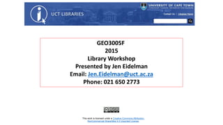 GEO3005F
2015
Library Workshop
Presented by Jen Eidelman
Email: Jen.Eidelman@uct.ac.za
Phone: 021 650 2773
This work is licensed under a Creative Commons Attribution-
NonCommercial-ShareAlike 4.0 Unported License.
 
