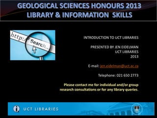 GEOLOGICAL SCIENCES HONOURS 2013
  LIBRARY & INFORMATION SKILLS

                          INTRODUCTION TO UCT LIBRARIES

                              PRESENTED BY JEN EIDELMAN
                                           UCT LIBRARIES
                                                    2013

                             E-mail: jen.eidelman@uct.ac.za

                                   Telephone: 021 650 2773

             Please contact me for individual and/or group
           research consultations or for any library queries.
 