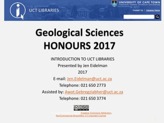INTRODUCTION TO UCT LIBRARIES
Presented by Jen Eidelman
2017
E-mail: Jen.Eidelman@uct.ac.za
Telephone: 021 650 2773
Assisted by: Awot.Gebregziabher@uct.ac.za
Telephone: 021 650 3774
This work is licensed under a Creative Commons Attribution-
NonCommercial-ShareAlike 3.0 Unported License.
1
 