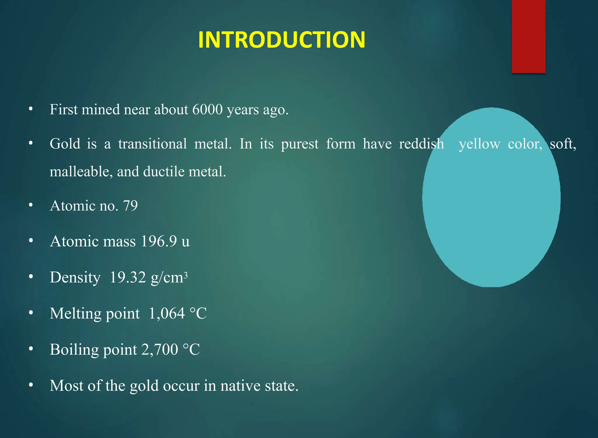 INTRODUCTION
• First mined near about 6000 years ago.
• Gold is a transitional metal. In its purest form have reddish yellow color, soft,
malleable, and ductile metal.
• Atomic no. 79
• Atomic mass 196.9 u
• Density 19.32 g/cm3
• Melting point 1,064 °C
• Boiling point 2,700 °C
• Most of the gold occur in native state.
 