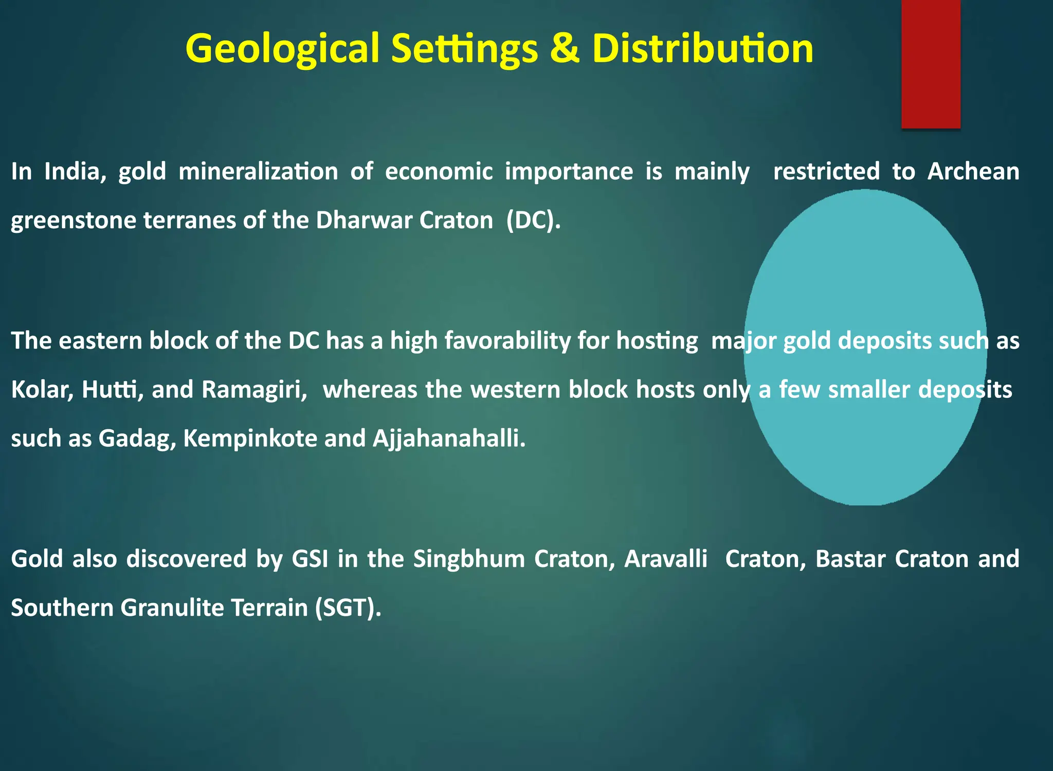 Geological Settings & Distribution
In India, gold mineralization of economic importance is mainly restricted to Archean
greenstone terranes of the Dharwar Craton (DC).
The eastern block of the DC has a high favorability for hosting major gold deposits such as
Kolar, Hutti, and Ramagiri, whereas the western block hosts only a few smaller deposits
such as Gadag, Kempinkote and Ajjahanahalli.
Gold also discovered by GSI in the Singbhum Craton, Aravalli Craton, Bastar Craton and
Southern Granulite Terrain (SGT).
 