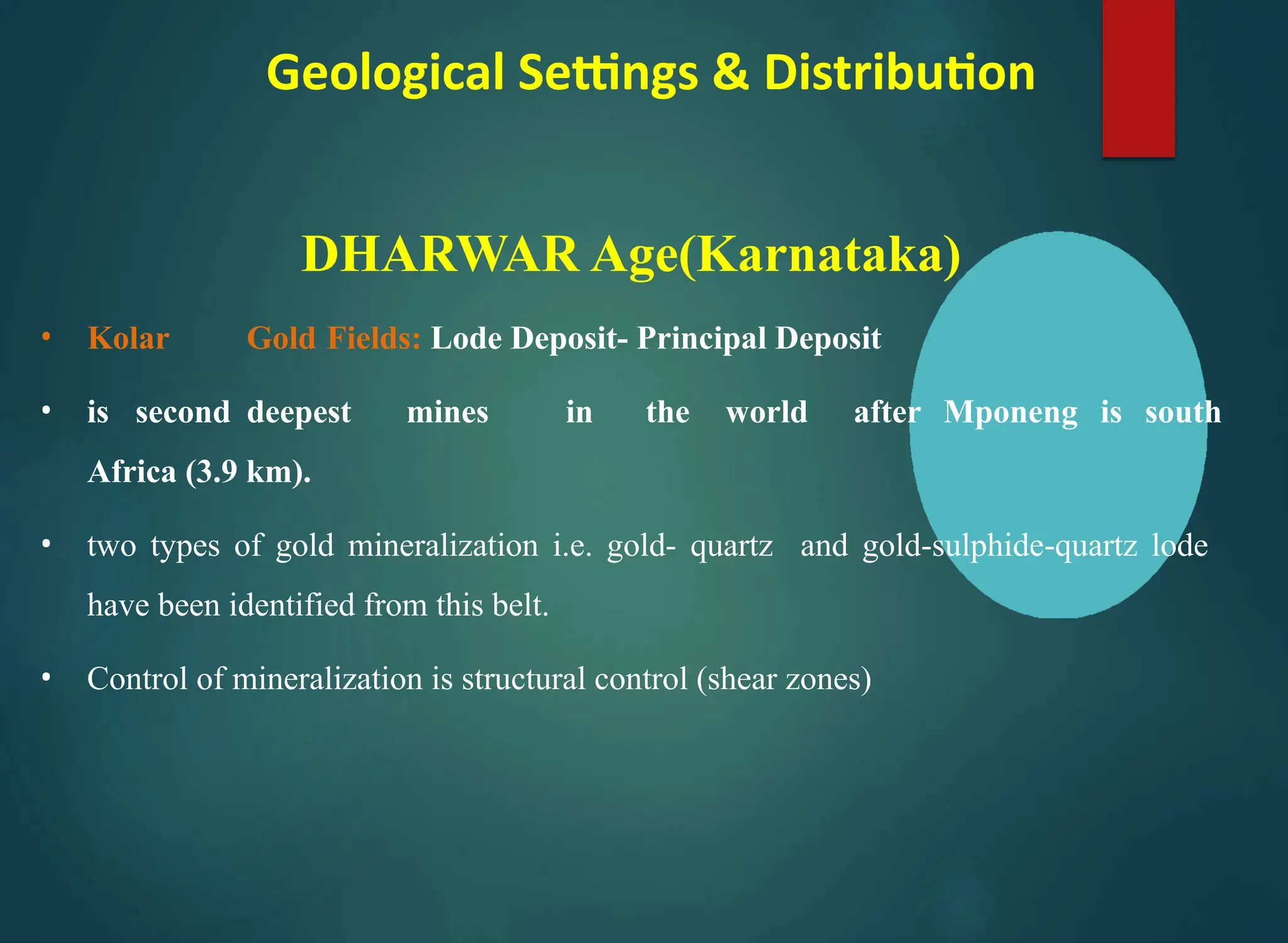 Geological Settings & Distribution
DHARWAR Age(Karnataka)
• Kolar Gold Fields: Lode Deposit- Principal Deposit
• is second deepest mines in the world after Mponeng is south
Africa (3.9 km).
• two types of gold mineralization i.e. gold- quartz and gold-sulphide-quartz lode
have been identified from this belt.
• Control of mineralization is structural control (shear zones)
 