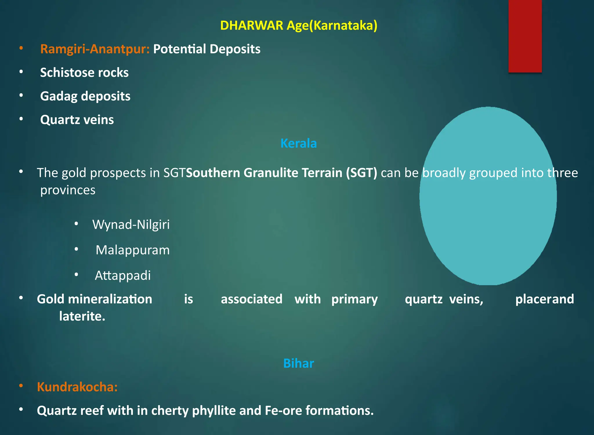 DHARWAR Age(Karnataka)
• Ramgiri-Anantpur: Potential Deposits
• Schistose rocks
• Gadag deposits
• Quartz veins
Kerala
• The gold prospects in SGTSouthern Granulite Terrain (SGT) can be broadly grouped into three
provinces
• Wynad-Nilgiri
• Malappuram
• Attappadi
• Gold mineralization is associated with primary quartz veins, placerand
laterite.
Bihar
• Kundrakocha:
• Quartz reef with in cherty phyllite and Fe-ore formations.
 