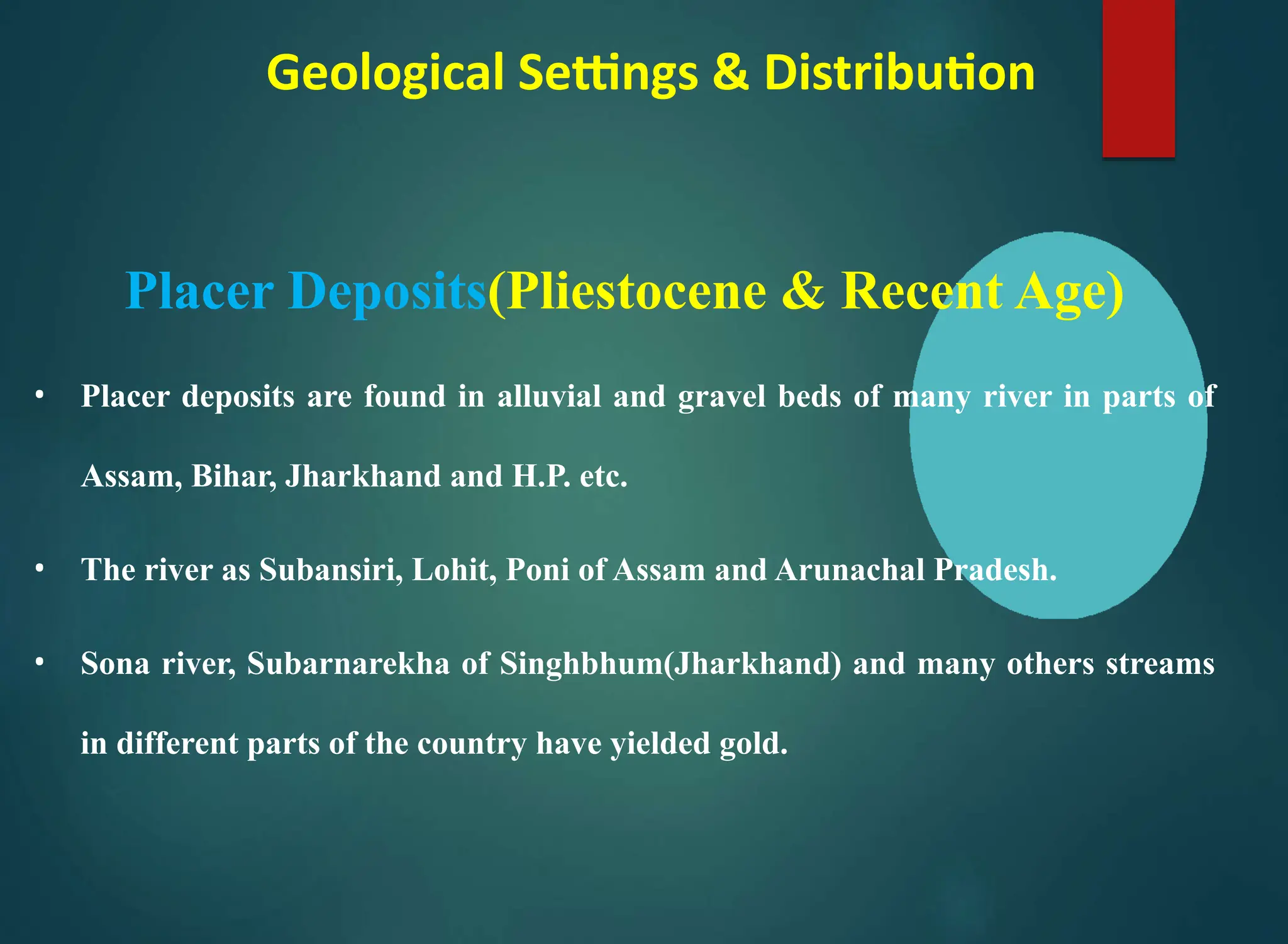 Geological Settings & Distribution
Placer Deposits(Pliestocene & Recent Age)
• Placer deposits are found in alluvial and gravel beds of many river in parts of
Assam, Bihar, Jharkhand and H.P. etc.
• The river as Subansiri, Lohit, Poni of Assam and Arunachal Pradesh.
• Sona river, Subarnarekha of Singhbhum(Jharkhand) and many others streams
in different parts of the country have yielded gold.
 