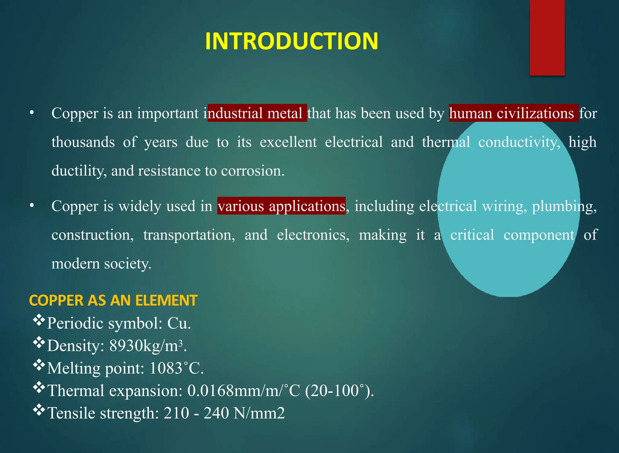 INTRODUCTION
• Copper is an important industrial metal that has been used by human civilizations for
thousands of years due to its excellent electrical and thermal conductivity, high
ductility, and resistance to corrosion.
• Copper is widely used in various applications, including electrical wiring, plumbing,
construction, transportation, and electronics, making it a critical component of
modern society.
COPPER AS AN ELEMENT
Periodic symbol: Cu.
Density: 8930kg/m3.
Melting point: 1083˚C.
Thermal expansion: 0.0168mm/m/˚C (20-100˚).
Tensile strength: 210 - 240 N/mm2
 