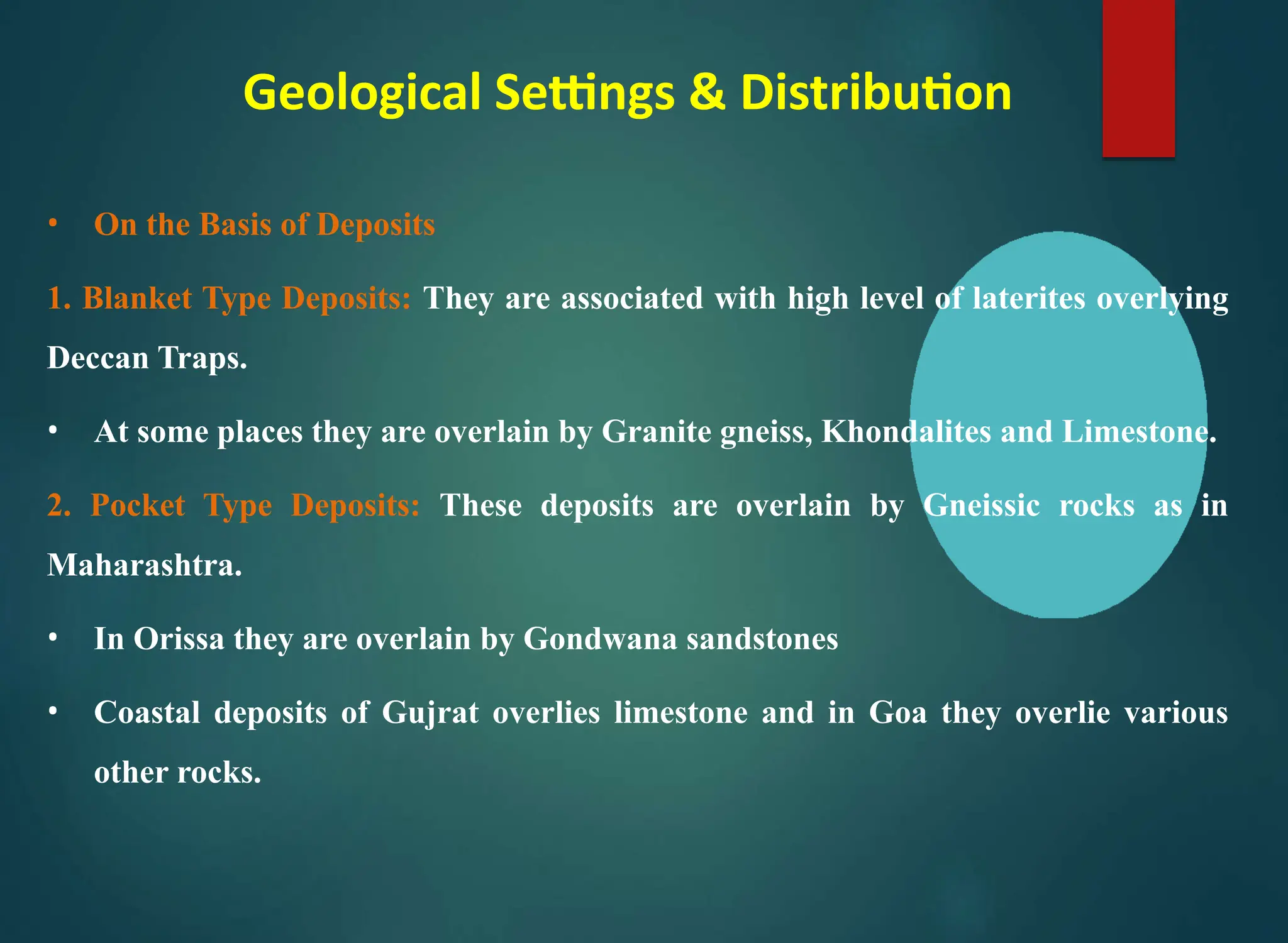 Geological Settings & Distribution
• On the Basis of Deposits
1. Blanket Type Deposits: They are associated with high level of laterites overlying
Deccan Traps.
• At some places they are overlain by Granite gneiss, Khondalites and Limestone.
2. Pocket Type Deposits: These deposits are overlain by Gneissic rocks as in
Maharashtra.
• In Orissa they are overlain by Gondwana sandstones
• Coastal deposits of Gujrat overlies limestone and in Goa they overlie various
other rocks.
 