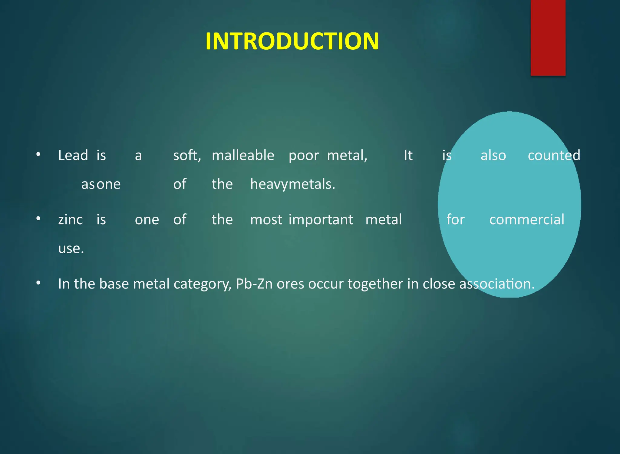 INTRODUCTION
• Lead is a soft, malleable poor metal, It is also counted
asone of the heavymetals.
• zinc is one of the most important metal for commercial
use.
• In the base metal category, Pb-Zn ores occur together in close association.
 