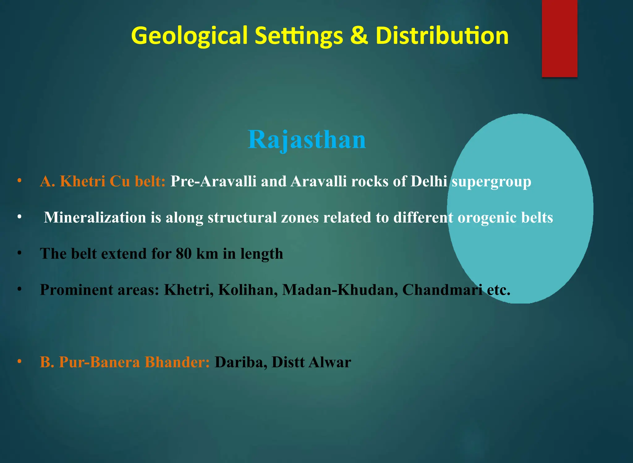Geological Settings & Distribution
Rajasthan
• A. Khetri Cu belt: Pre-Aravalli and Aravalli rocks of Delhi supergroup
• Mineralization is along structural zones related to different orogenic belts
• The belt extend for 80 km in length
• Prominent areas: Khetri, Kolihan, Madan-Khudan, Chandmari etc.
• B. Pur-Banera Bhander: Dariba, Distt Alwar
 