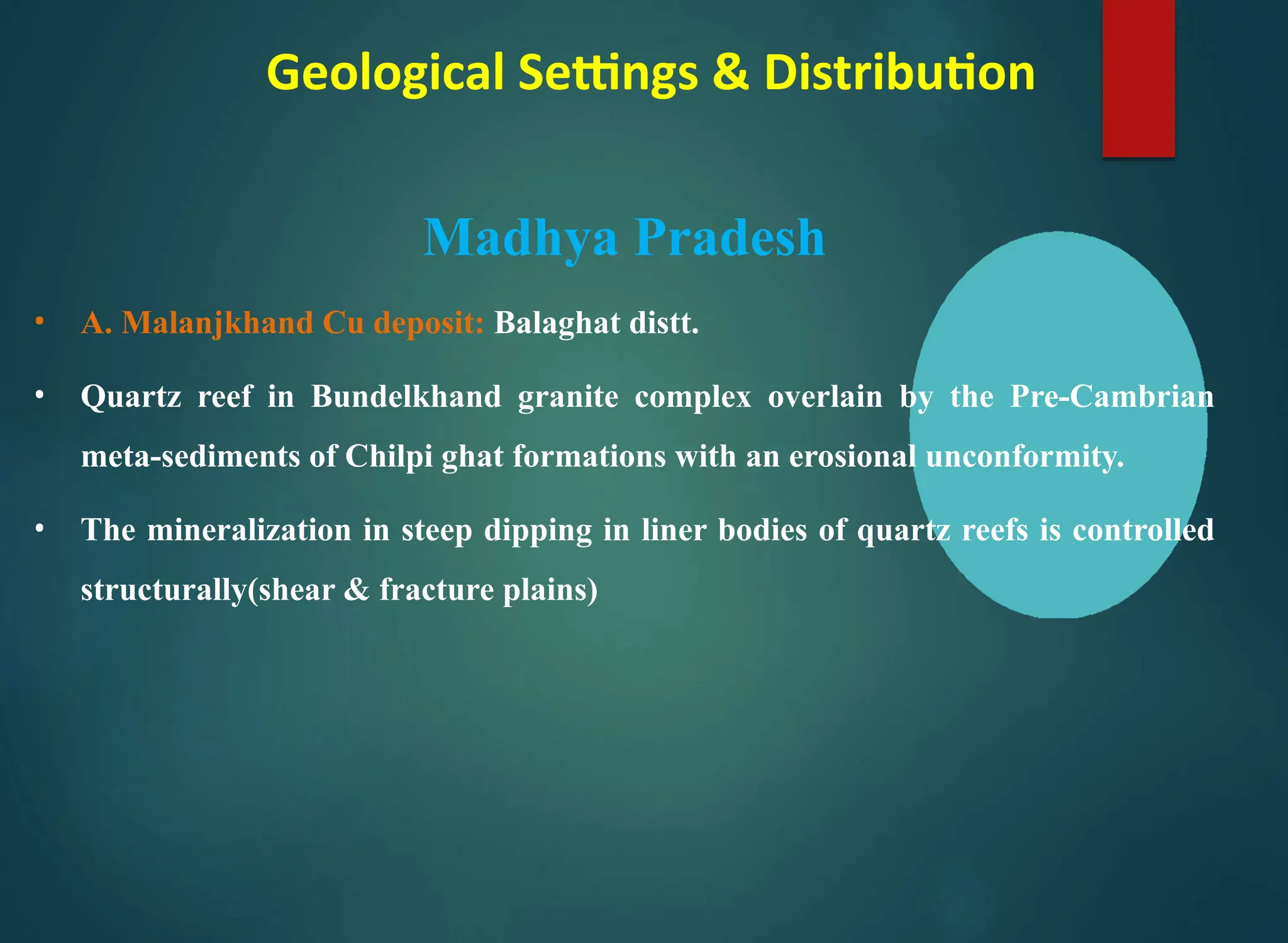 Geological Settings & Distribution
Madhya Pradesh
• A. Malanjkhand Cu deposit: Balaghat distt.
• Quartz reef in Bundelkhand granite complex overlain by the Pre-Cambrian
meta-sediments of Chilpi ghat formations with an erosional unconformity.
• The mineralization in steep dipping in liner bodies of quartz reefs is controlled
structurally(shear & fracture plains)
 