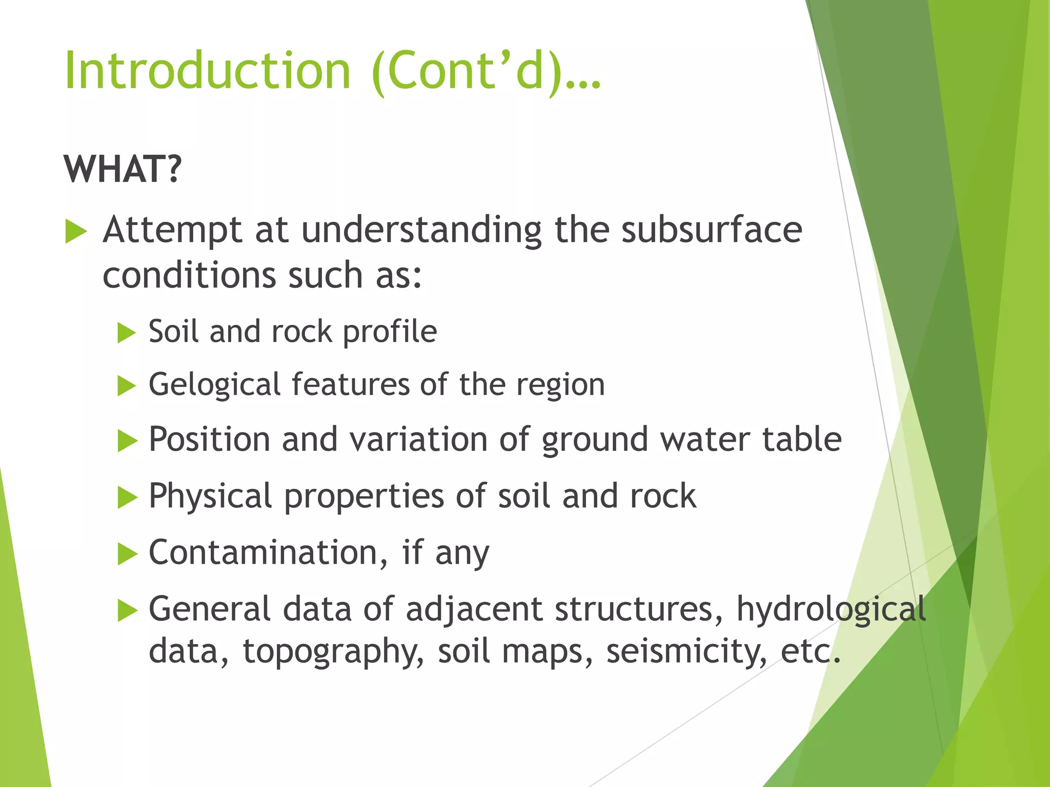 Introduction (Cont’d)…
WHAT?
 Attempt at understanding the subsurface
conditions such as:
 Soil and rock profile
 Gelogical features of the region
 Position and variation of ground water table
 Physical properties of soil and rock
 Contamination, if any
 General data of adjacent structures, hydrological
data, topography, soil maps, seismicity, etc.
 