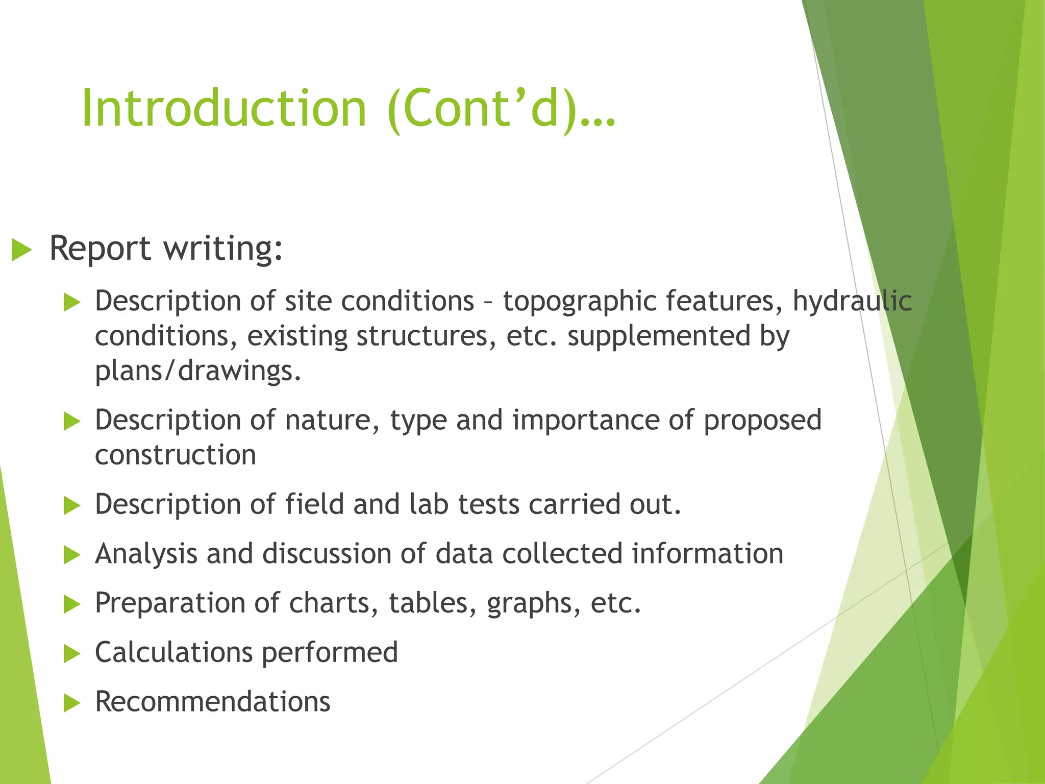 Introduction (Cont’d)…
 Report writing:
 Description of site conditions – topographic features, hydraulic
conditions, existing structures, etc. supplemented by
plans/drawings.
 Description of nature, type and importance of proposed
construction
 Description of field and lab tests carried out.
 Analysis and discussion of data collected information
 Preparation of charts, tables, graphs, etc.
 Calculations performed
 Recommendations
 