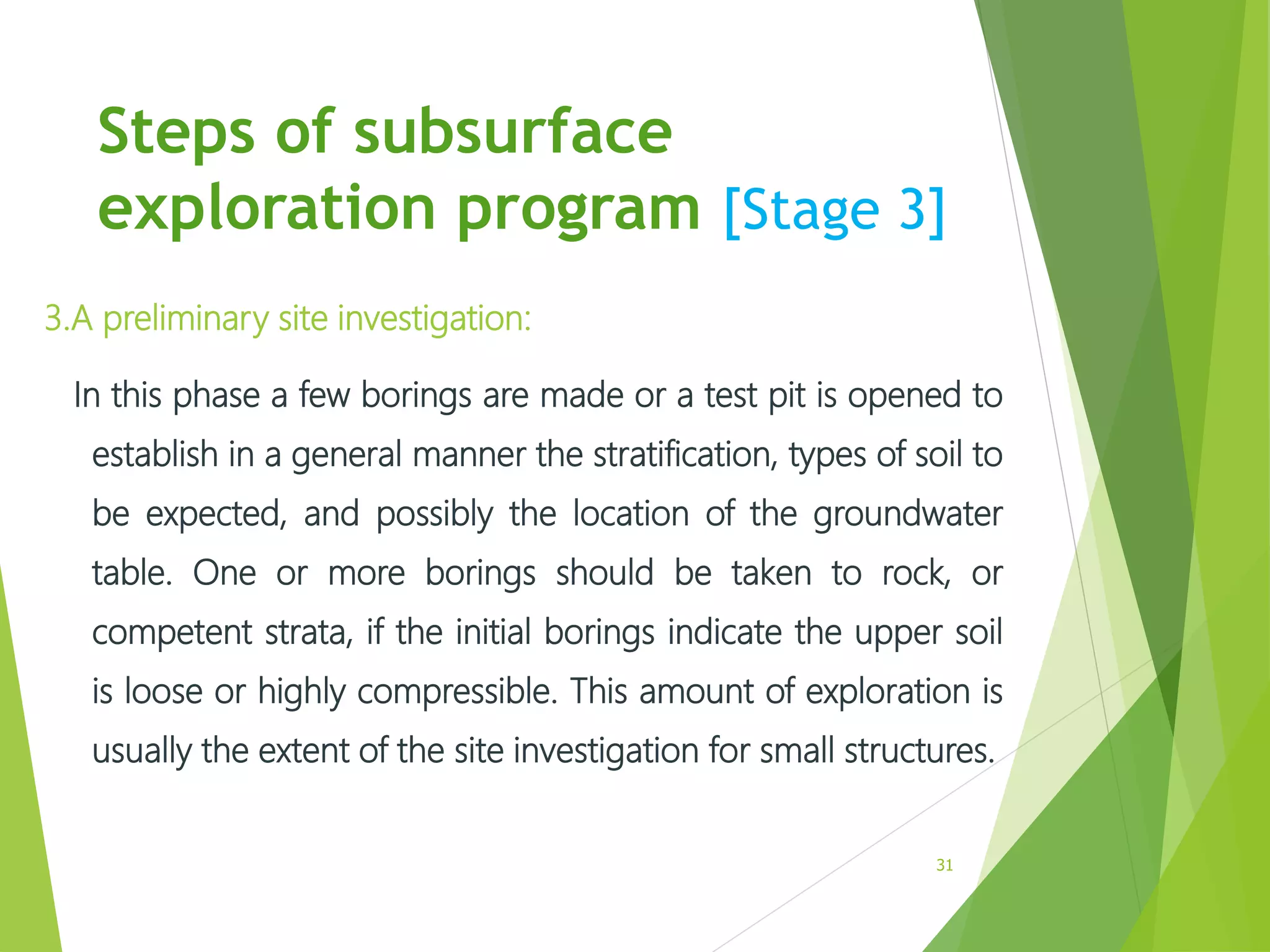Steps of subsurface
exploration program [Stage 3]
3.A preliminary site investigation:
In this phase a few borings are made or a test pit is opened to
establish in a general manner the stratification, types of soil to
be expected, and possibly the location of the groundwater
table. One or more borings should be taken to rock, or
competent strata, if the initial borings indicate the upper soil
is loose or highly compressible. This amount of exploration is
usually the extent of the site investigation for small structures.
31
 