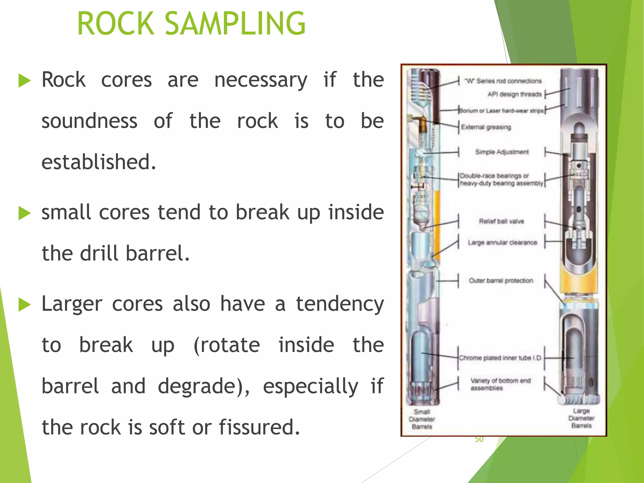 ROCK SAMPLING
 Rock cores are necessary if the
soundness of the rock is to be
established.
 small cores tend to break up inside
the drill barrel.
 Larger cores also have a tendency
to break up (rotate inside the
barrel and degrade), especially if
the rock is soft or fissured. 50
 