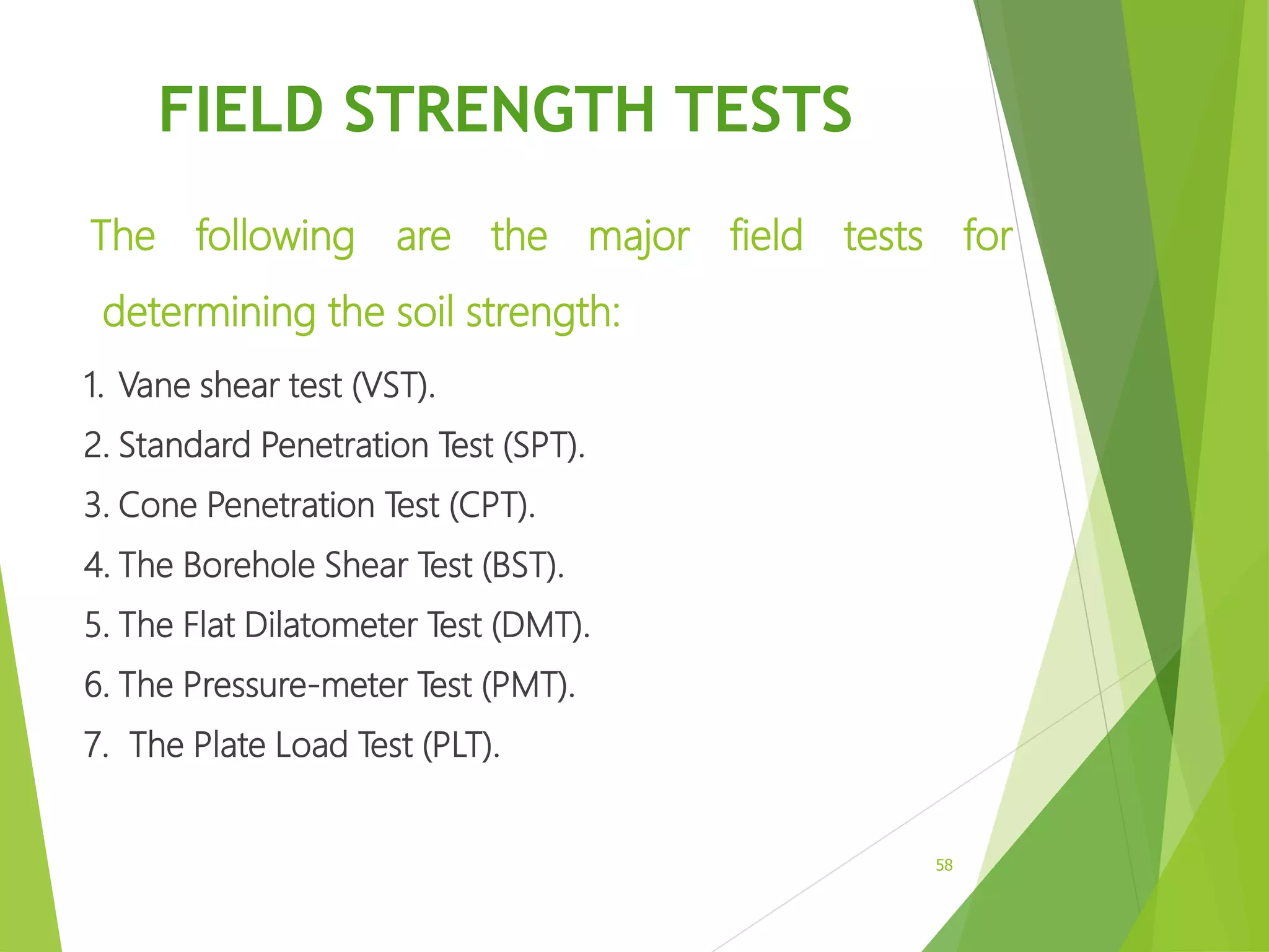 FIELD STRENGTH TESTS
The following are the major field tests for
determining the soil strength:
1. Vane shear test (VST).
2. Standard Penetration Test (SPT).
3. Cone Penetration Test (CPT).
4. The Borehole Shear Test (BST).
5. The Flat Dilatometer Test (DMT).
6. The Pressure-meter Test (PMT).
7. The Plate Load Test (PLT).
58
 