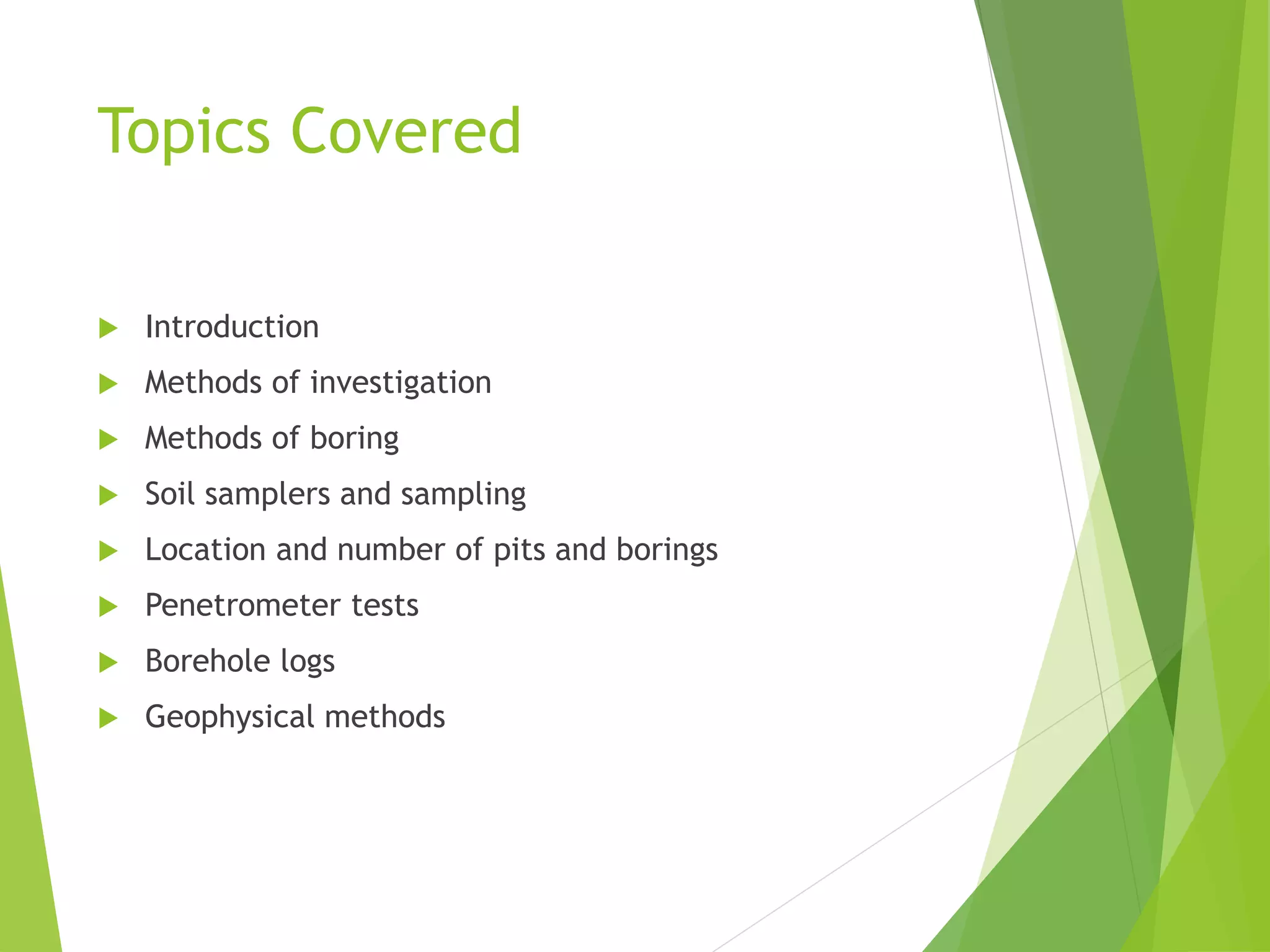 Topics Covered
 Introduction
 Methods of investigation
 Methods of boring
 Soil samplers and sampling
 Location and number of pits and borings
 Penetrometer tests
 Borehole logs
 Geophysical methods
 