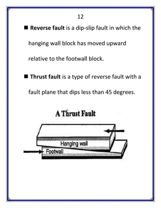 12 
 Reverse fault is a dip-slip fault in which the hanging wall block has moved upward relative to the footwall block. 
 Thrust fault is a type of reverse fault with a fault plane that dips less than 45 degrees. 
 