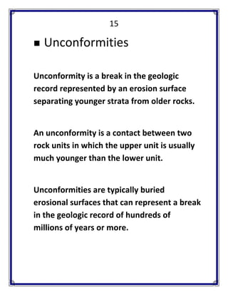 15 
 Unconformities 
Unconformity is a break in the geologic record represented by an erosion surface separating younger strata from older rocks. 
An unconformity is a contact between two rock units in which the upper unit is usually much younger than the lower unit. 
Unconformities are typically buried erosional surfaces that can represent a break in the geologic record of hundreds of millions of years or more. 
 