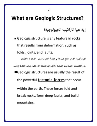 2 
What are Geologic Structures? 
 Geologic structure is any feature in rocks that results from deformation, such as folds, joints, and faults. 
 Geologic structures are usually the result of the powerful that occur within the earth. These forces fold and break rocks, form deep faults, and build mountains .  