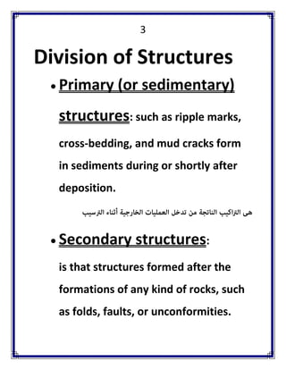 3 
Division of Structures 
 Primary (or sedimentary) structures: such as ripple marks, cross-bedding, and mud cracks form in sediments during or shortly after deposition. 
 Secondary structures: 
is that structures formed after the formations of any kind of rocks, such as folds, faults, or unconformities.  
