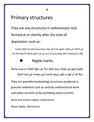 4 
Primary structures 
They are any structures in sedimentary rock formed at or shortly after the time of deposition: such as: 
 Ripple marks 
They are wavelike (undulating) structures produced in granular sediment such as sand by unidirectional wind and water currents or by oscillating wave currents. 
Wind and current ripples. (Asymmetric 
Wave ripples. (Symmetric  