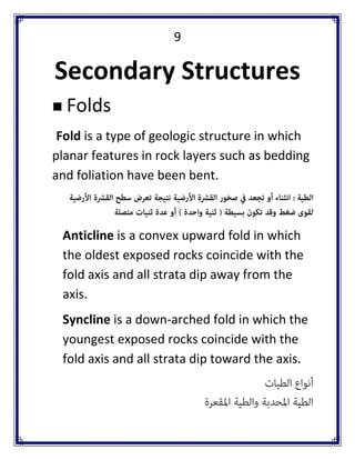 9 
Secondary Structures 
 Folds 
Fold is a type of geologic structure in which planar features in rock layers such as bedding and foliation have been bent. 
Anticline is a convex upward fold in which the oldest exposed rocks coincide with the fold axis and all strata dip away from the axis. 
Syncline is a down-arched fold in which the youngest exposed rocks coincide with the fold axis and all strata dip toward the axis.  