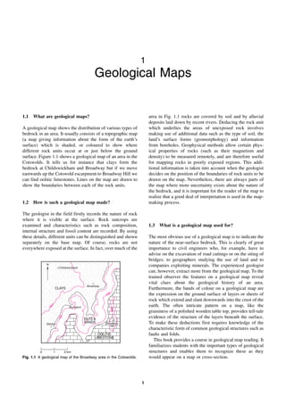 N
N
CLAYS
CLAYS
+
Broadway
+
Broadway
Stanton
+
Stanton
+
SILTS &
SANDS
SILTS &
SANDS
+
Buckland
+
Buckland
OOLITIC
LIMESTONE
OOLITIC
LIMESTONE
1
5
2
1
5
2
229
229
0 1 2 km
+Childswickham
+Childswickham
7
9
m
7
9
m
Broadway
Hill
Broadway
Hill
30
5
30
5
1
1
Geological Maps
1.1 What are geological maps?
A geological map shows the distribution of various types of
bedrock in an area. It usually consists of a topographic map
(a map giving information about the form of the earth’s
surface) which is shaded, or coloured to show where
different rock units occur at or just below the ground
surface. Figure 1.1 shows a geological map of an area in the
Cotswolds. It tells us for instance that clays form the
bedrock at Childswickham and Broadway but if we move
eastwards up the Cotswold escarpment to Broadway Hill we
can find oolitic limestones. Lines on the map are drawn to
show the boundaries between each of the rock units.
1.2 How is such a geological map made?
The geologist in the field firstly records the nature of rock
where it is visible at the surface. Rock outcrops are
examined and characteristics such as rock composition,
internal structure and fossil content are recorded. By using
these details, different units can be distinguished and shown
separately on the base map. Of course, rocks are not
everywhere exposed at the surface. In fact, over much of the
area in Fig. 1.1 rocks are covered by soil and by alluvial
deposits laid down by recent rivers. Deducing the rock unit
which underlies the areas of unexposed rock involves
making use of additional data such as the type of soil, the
land’s surface forms (geomorphology) and information
from boreholes. Geophysical methods allow certain phys-
ical properties of rocks (such as their magnetism and
density) to be measured remotely, and are therefore useful
for mapping rocks in poorly exposed regions. This addi-
tional information is taken into account when the geologist
decides on the position of the boundaries of rock units to be
drawn on the map. Nevertheless, there are always parts of
the map where more uncertainty exists about the nature of
the bedrock, and it is important for the reader of the map to
realize that a good deal of interpretation is used in the map-
making process.
1.3 What is a geological map used for?
The most obvious use of a geological map is to indicate the
nature of the near-surface bedrock. This is clearly of great
importance to civil engineers who, for example, have to
advise on the excavation of road cuttings or on the siting of
bridges; to geographers studying the use of land and to
companies exploiting minerals. The experienced geologist
can, however, extract more from the geological map. To the
trained observer the features on a geological map reveal
vital clues about the geological history of an area.
Furthermore, the bands of colour on a geological map are
the expression on the ground surface of layers or sheets of
rock which extend and slant downwards into the crust of the
earth. The often intricate pattern on a map, like the
graininess of a polished wooden table top, provides tell-tale
evidence of the structure of the layers beneath the surface.
To make these deductions first requires knowledge of the
characteristic form of common geological structures such as
faults and folds.
This book provides a course in geological map reading. It
familiarizes students with the important types of geological
structures and enables them to recognize these as they
would appear on a map or cross-section.
Fig. 1.1 A geological map of the Broadway area in the Cotswolds.
 