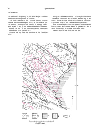 Igneous Rocks
92
PROBLEM 6.4
The map shows the geology of part of the Assynt District in
Sutherland (NW Highlands of Scotland).
The rocks labelled G are Lewisian gneisses (coarse-
grained, banded metamorphic rocks) of Precambrian age.
The banding (layering) in the gneisses is strongly folded.
Rock types P and Q are unmetamorphosed sediments,
Cambrian in age. S are unmetamorphosed sandstones
(Torridonian). D are igneous rocks.
Estimate the dip and dip direction of the Cambrian
rocks.
Study the contact between the Lewisian gneisses and the
Torridonian sandstones. For example, does the dip of this
contact match the dips within the Torridonian Sandstone?
Explain the shape of this contact and its significance.
List, in chronological order, the geological events which
have occurred. What do the bodies of igneous rock tell us
about relative ages of the rock units in the area?
Draw a cross-section along the line A-B.
 