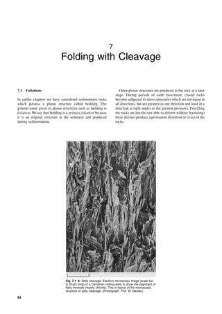 94
7
Folding with Cleavage
7.1 Foliations
In earlier chapters we have considered sedimentary rocks
which possess a planar structure called bedding. The
general name given to planar structures such as bedding is
foliation. We say that bedding is a primary foliation because
it is an original structure in the sediment and produced
during sedimentation.
Other planar structures are produced in the rock at a later
stage. During periods of earth movement, crustal rocks
become subjected to stress (pressures which are not equal in
all directions, but are greatest in one direction and least in a
direction at right angles to the greatest pressure). Providing
the rocks are ductile (are able to deform without fracturing)
these stresses produce a permanent distortion or strain in the
rocks.
Fig. 7.1 A: Slaty cleavage. Electron microscope image (scale bar
is 20 µm long) of a Cambrian roofing slate to show the alignment of
flaky minerals (mainly chlorite). This is typical of the microscopic
structure of slaty cleavage. (Photograph: Prof. W. Davies.)
 