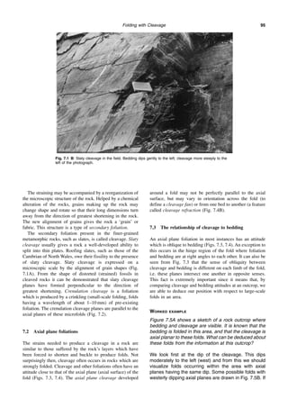 Folding with Cleavage 95
The straining may be accompanied by a reorganization of
the microscopic structure of the rock. Helped by a chemical
alteration of the rocks, grains making up the rock may
change shape and rotate so that their long dimensions turn
away from the direction of greatest shortening in the rock.
The new alignment of grains gives the rock a ‘grain’ or
fabric. This structure is a type of secondary foliation.
The secondary foliation present in the finer-grained
metamorphic rocks, such as slates, is called cleavage. Slaty
cleavage usually gives a rock a well-developed ability to
split into thin plates. Roofing slates, such as those of the
Cambrian of North Wales, owe their fissility to the presence
of slaty cleavage. Slaty cleavage is expressed on a
microscopic scale by the alignment of grain shapes (Fig.
7.1A). From the shape of distorted (strained) fossils in
cleaved rocks it can be demonstrated that slaty cleavage
planes have formed perpendicular to the direction of
greatest shortening. Crenulation cleavage is a foliation
which is produced by a crinkling (small-scale folding, folds
having a wavelength of about 1–10 mm) of pre-existing
foliation. The crenulation cleavage planes are parallel to the
axial planes of these microfolds (Fig. 7.2).
7.2 Axial plane foliations
The strains needed to produce a cleavage in a rock are
similar to those suffered by the rock’s layers which have
been forced to shorten and buckle to produce folds. Not
surprisingly then, cleavage often occurs in rocks which are
strongly folded. Cleavage and other foliations often have an
attitude close to that of the axial plane (axial surface) of the
fold (Figs. 7.3, 7.4). The axial plane cleavage developed
around a fold may not be perfectly parallel to the axial
surface, but may vary in orientation across the fold (to
define a cleavage fan) or from one bed to another (a feature
called cleavage refraction (Fig. 7.4B).
7.3 The relationship of cleavage to bedding
An axial plane foliation in most instances has an attitude
which is oblique to bedding (Figs. 7.3, 7.4). An exception to
this occurs in the hinge region of the fold where foliation
and bedding are at right angles to each other. It can also be
seen from Fig. 7.3 that the sense of obliquity between
cleavage and bedding is different on each limb of the fold,
i.e. these planes intersect one another in opposite senses.
This fact is extremely important since it means that, by
comparing cleavage and bedding attitudes at an outcrop, we
are able to deduce our position with respect to large-scale
folds in an area.
WORKED EXAMPLE
Figure 7.5A shows a sketch of a rock outcrop where
bedding and cleavage are visible. It is known that the
bedding is folded in this area, and that the cleavage is
axial planar to these folds. What can be deduced about
these folds from the information at this outcrop?
We look first at the dip of the cleavage. This dips
moderately to the left (west) and from this we should
visualize folds occurring within the area with axial
planes having the same dip. Some possible folds with
westerly dipping axial planes are drawn in Fig. 7.5B. If
Fig. 7.1 B: Slaty cleavage in the field. Bedding dips gently to the left; cleavage more steeply to the
left of the photograph.
 