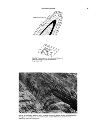 Folding with Cleavage 97
Fig. 7.3 The arrangement of small-scale folding and
axial plane foliation (such as cleavage) in a
larger-scale fold.
Fig. 7.4 A: Cleavage in relation to folds. The sense of obliquity between bedding and an axial plane
cleavage at an outcrop can be used to interpret the position of the outcrop in relation to the
larger-scale antiforms and synforms.
A
 