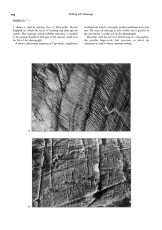 Folding with Cleavage
PROBLEM 7.1
A shows a vertical outcrop face at Ilfracombe, Devon,
England, on which the traces of bedding and cleavage are
visible. The cleavage, which exhibits refraction, is parallel
to the hammer handle in that part of the outcrop (north is to
the left of the photograph).
B shows a horizontal exposure at Tayvallich, Argyllshire,
Scotland, on which a normally graded sandstone bed crops
out. The trace of cleavage is also visible and is parallel to
the pen (north is to the left of the photograph).
Describe, with the aid of a sketch-map or cross-section,
the possible larger-scale fold structures to which the
structures at each of these outcrops belong.
A
B
100
 